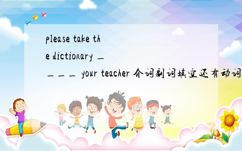 please take the dictionary ____ your teacher 介词副词填空还有动词的第三人称单数meet______ go______ bring______ make______ look______ have______ pass______ take______ come______ watch______ plant______ fly______ study______ need______