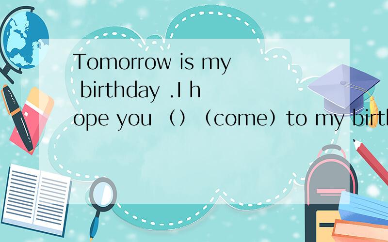 Tomorrow is my birthday .I hope you （）（come）to my birthday party 动词填空.