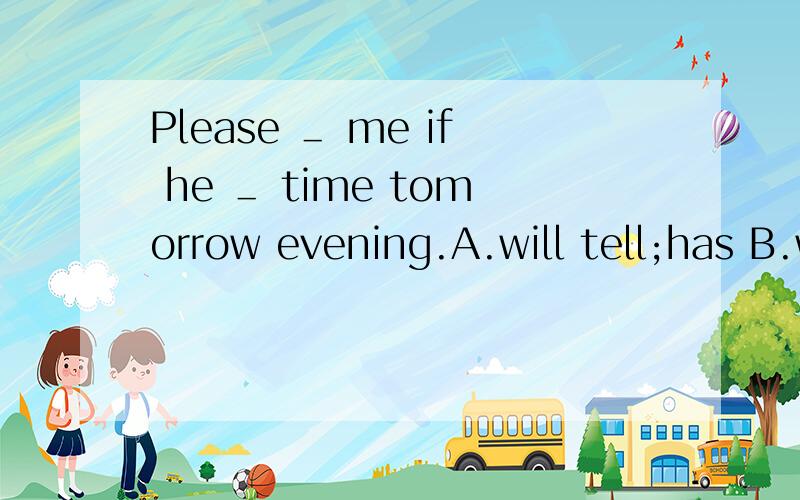 Please ＿ me if he ＿ time tomorrow evening.A.will tell;has B.will tell;will have C.tell;has D.tePlease ＿ me if he ＿ time tomorrow evening.A.will tell;has B.will tell;will have C.tell;has D.tell;will have