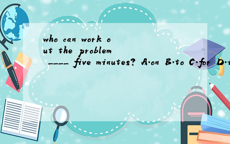who can work out the problem ____ five minutes? A.on B.to C.for D.in