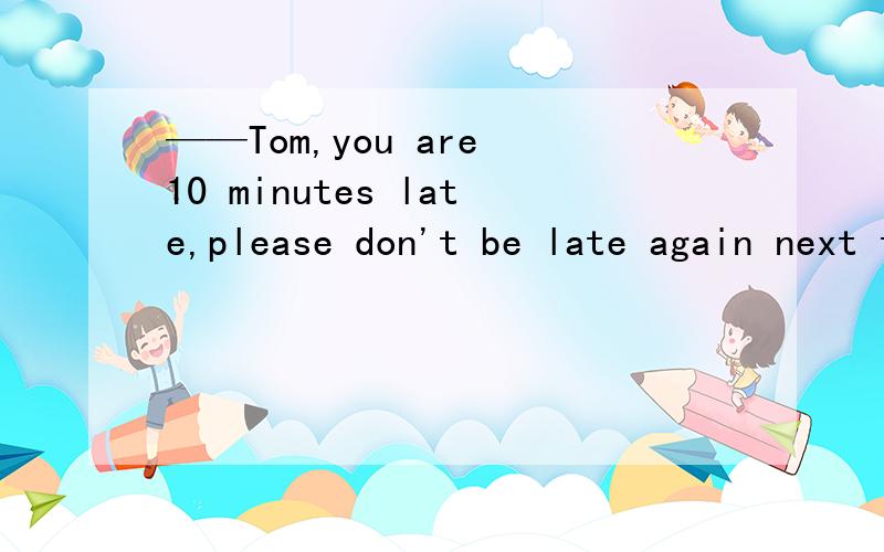 ——Tom,you are 10 minutes late,please don't be late again next time.——_________.A.Yes,I won't.B.OK,I will C.Yes,I will请问这道题应该选哪一个,为什么?不好意思，选项打错了，应该是 A Sorry,I won't B OK,I will C Sorry,I