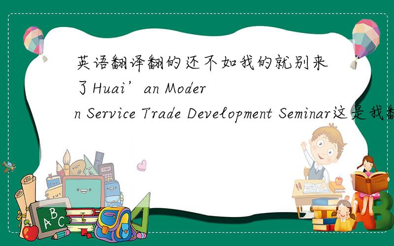 英语翻译翻的还不如我的就别来了Huai’an Modern Service Trade Development Seminar这是我翻的，大家看看有没有不对的