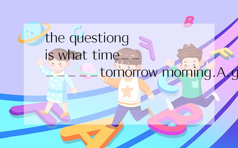 the questiong is what time_______tomorrow morning.A.get up B.to get up C.getting up D.shall we get up.