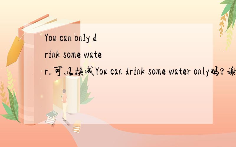 You can only drink some water.可以换成You can drink some water only吗?谢谢