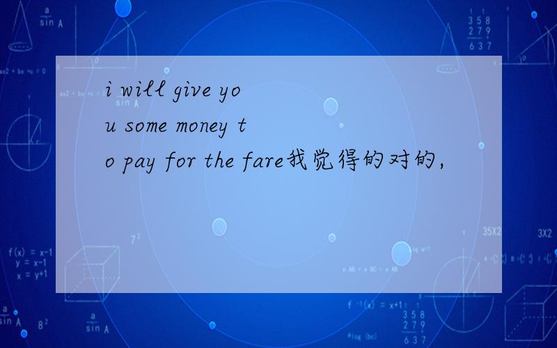 i will give you some money to pay for the fare我觉得的对的,