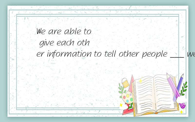 We are able to give each other information to tell other people ___ we think.A.that B.which C.whatWe are able to give each other information to tell other people ___ we think.A.that B.which C.what D.why我想问一下,从句中不是缺宾语吗,那