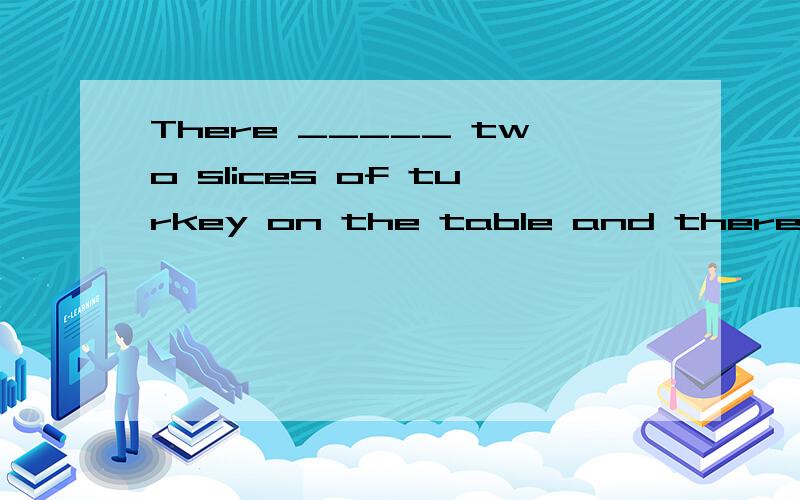 There _____ two slices of turkey on the table and there ____ some relish on each slice A are ; are B is ; are C are ; is D is ; is