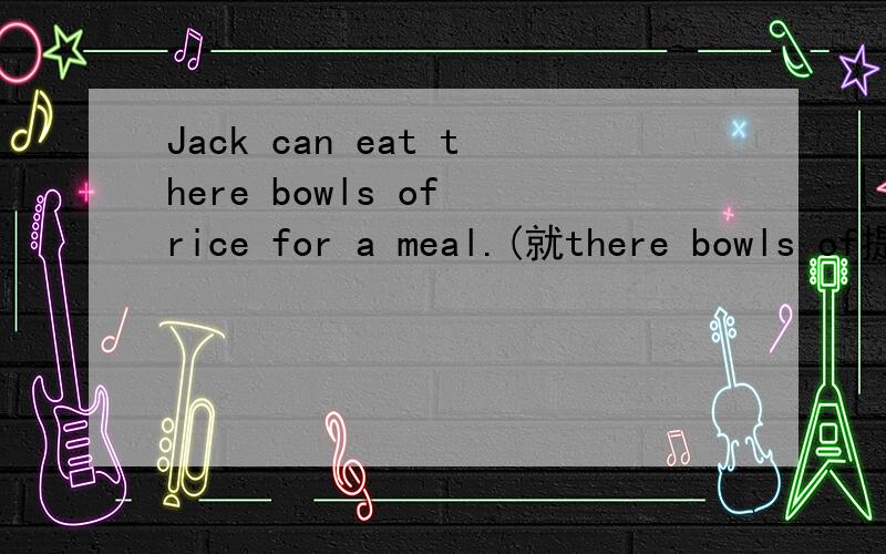 Jack can eat there bowls of rice for a meal.(就there bowls of提问)