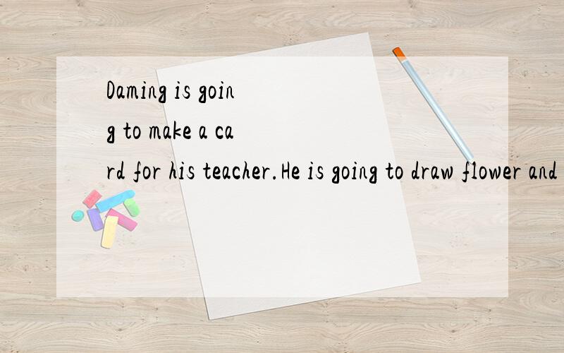Daming is going to make a card for his teacher.He is going to draw flower and birds on the card.The flower are red,blue,pink,purple and orange.And he is goingnto draw a yellow cat for his teacher.Because his teacher likes cats best.And he is going to