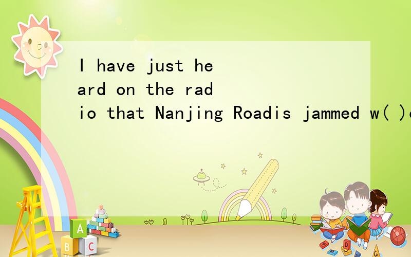 I have just heard on the radio that Nanjing Roadis jammed w( )cars.)里填什么