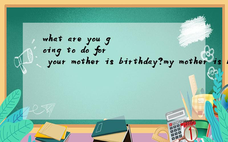 what are you going to do for your mother is birthday?my mother is birthday is coming .l am goingwhat are you going to do for your mother is birthday?my mother is birthday is coming .l am going to buy a birthday card for her.and we are going to have a