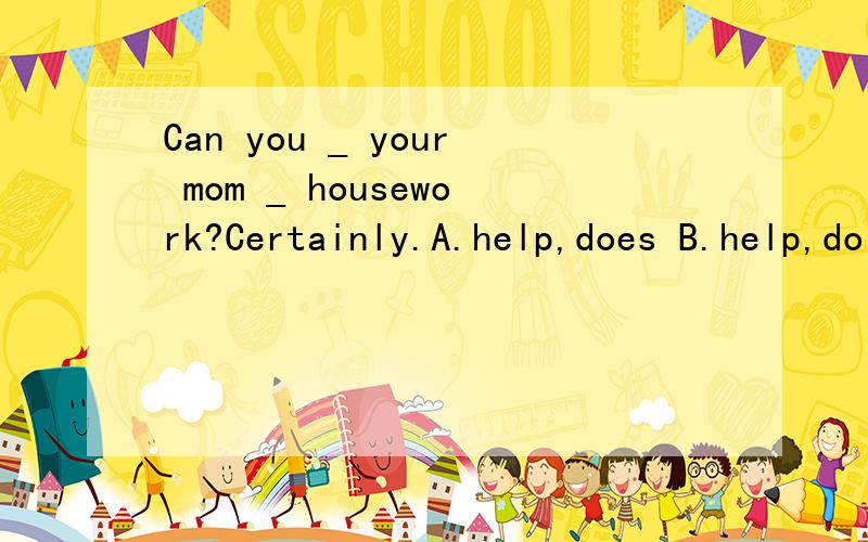 Can you _ your mom _ housework?Certainly.A.help,does B.help,do C.helps,doesCan you _ your mom _ housework?Certainly.A.help,does B.help,do C.helps,does应该选哪个?