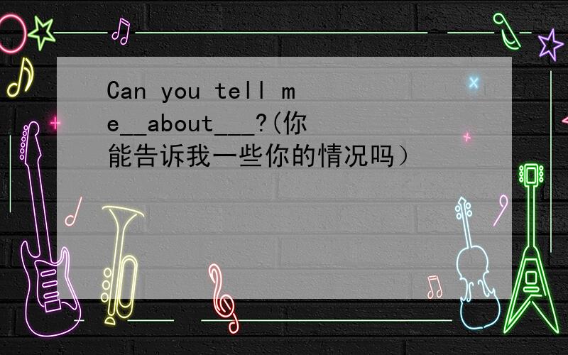 Can you tell me__about___?(你能告诉我一些你的情况吗）