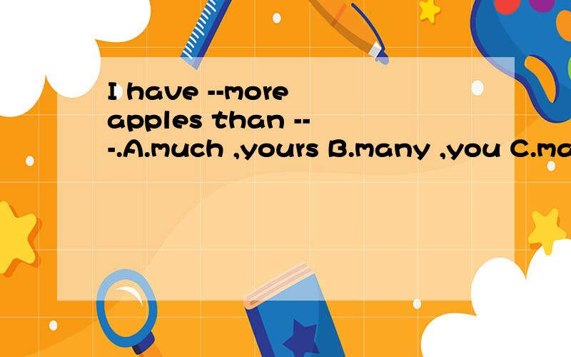 I have --more apples than ---.A.much ,yours B.many ,you C.many,yours为什么?