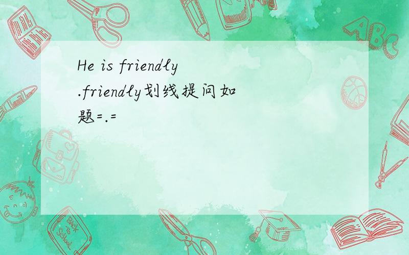 He is friendly.friendly划线提问如题=.=