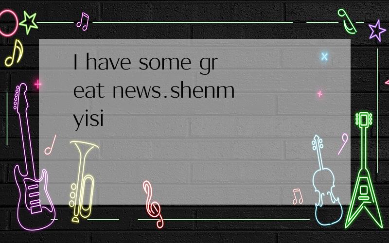 I have some great news.shenmyisi