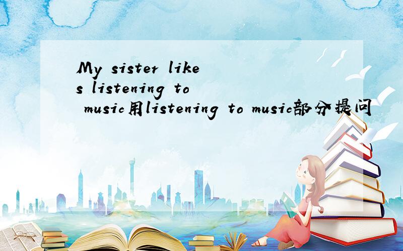 My sister likes listening to music用listening to music部分提问