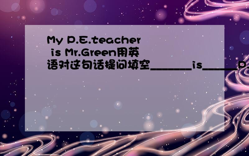 My P.E.teacher is Mr.Green用英语对这句话提问填空_______is______P.E.
