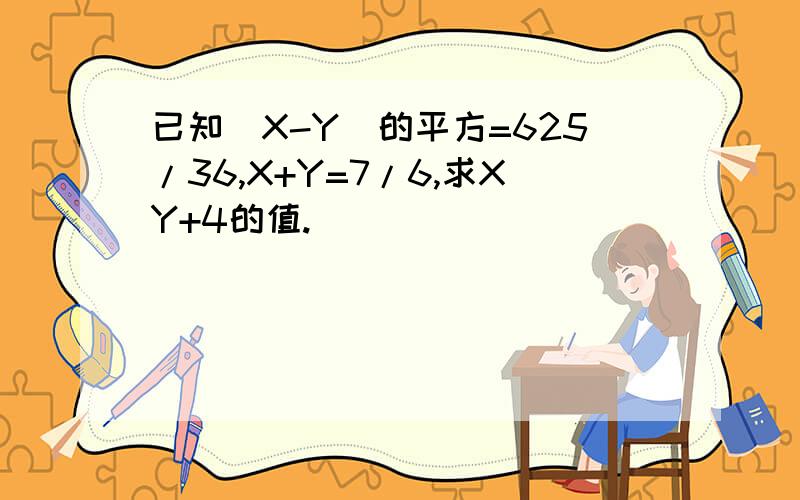 已知（X-Y）的平方=625/36,X+Y=7/6,求XY+4的值.