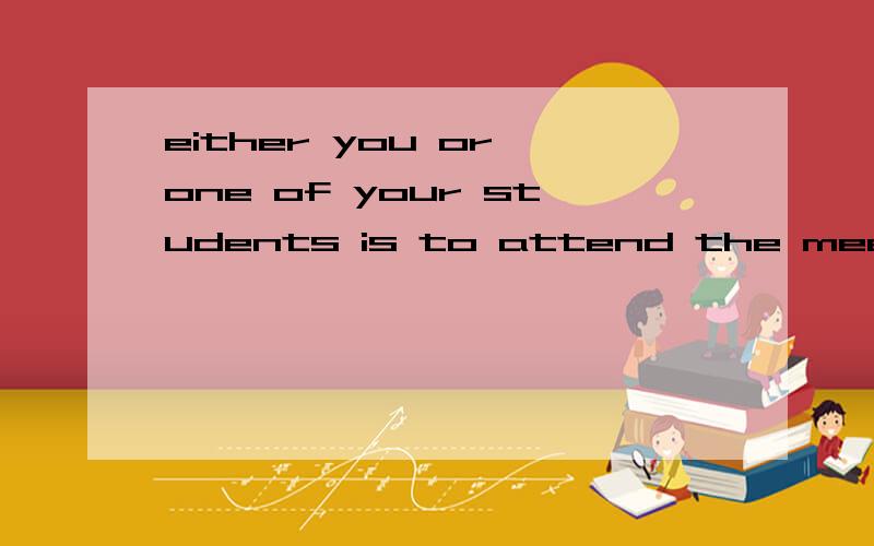 either you or one of your students is to attend the meeting that is due tomorrow.either you or one of your students is to attend the meeting that is due tomorrow.  翻译一下这个句子?