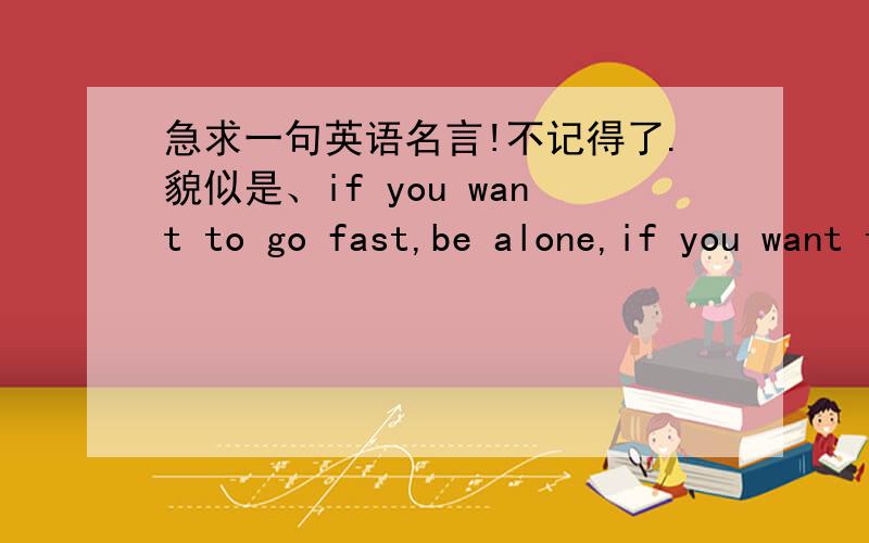 急求一句英语名言!不记得了.貌似是、if you want to go fast,be alone,if you want to _______ ,be together.那个空是什么啊?我知道意思是“如果你想走的更快.就一个人,如果……,就在一起”