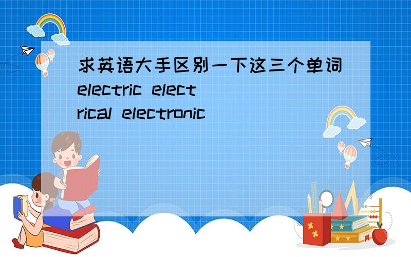 求英语大手区别一下这三个单词electric electrical electronic