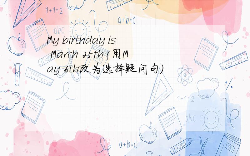 My birthday is March 25th(用May 6th改为选择疑问句)