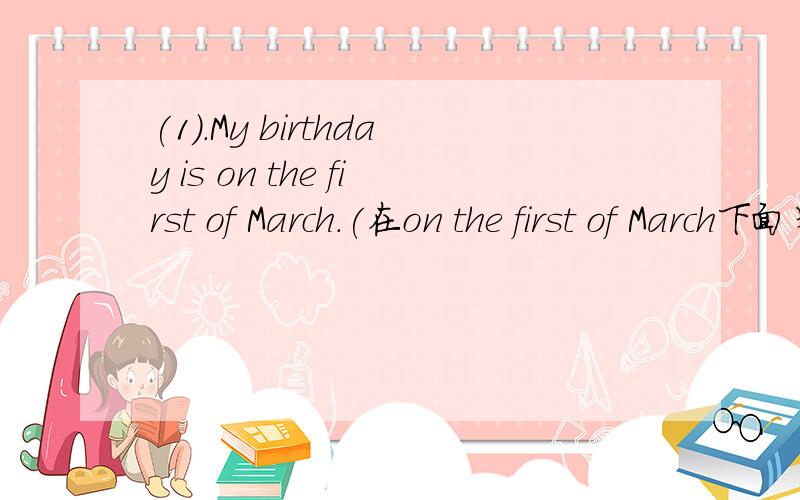 (1).My birthday is on the first of March.(在on the first of March下面划线) ___ ___ birthday?