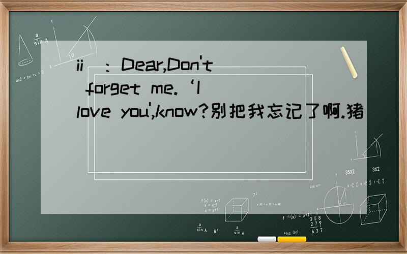 ii)：Dear,Don't forget me.‘I love you',know?别把我忘记了啊.猪