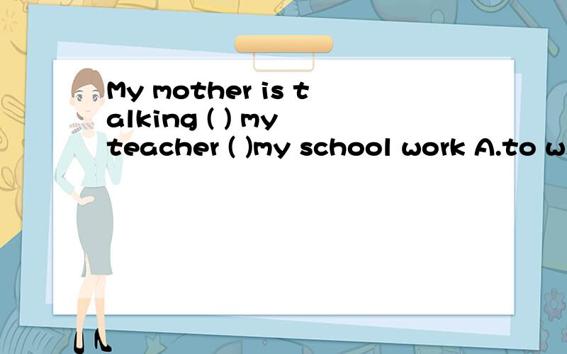 My mother is talking ( ) my teacher ( )my school work A.to with B.with in C,to about D,with to