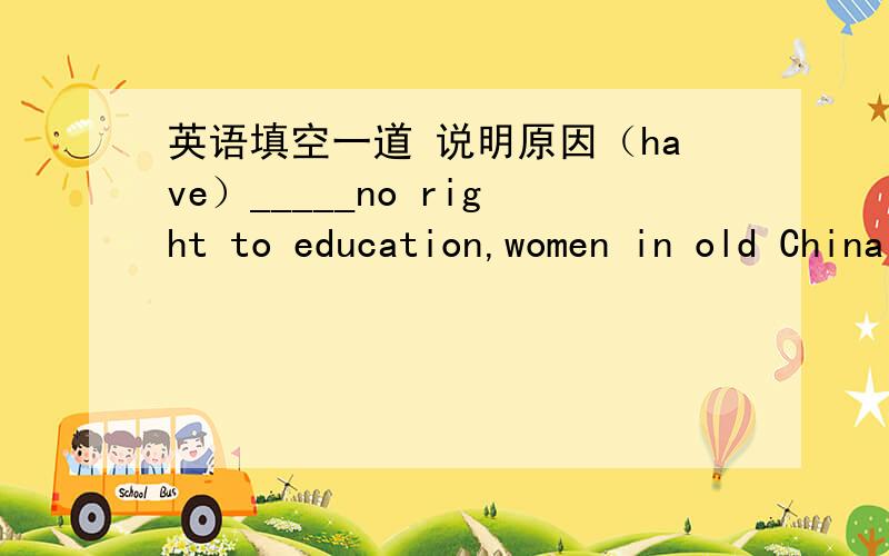 英语填空一道 说明原因（have）_____no right to education,women in old China were forced to listen to men around them. 最好总结一下句首什么时候用ing 什么时候用to do 什么时候用do