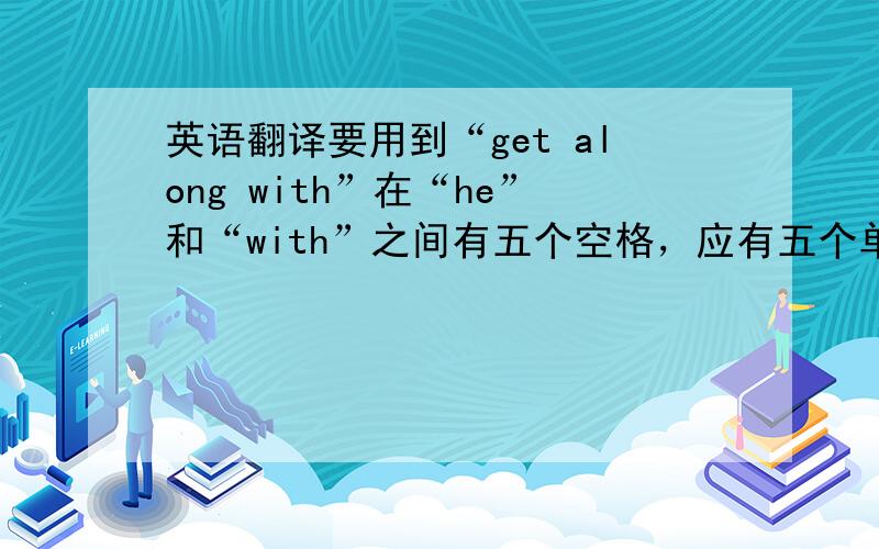 英语翻译要用到“get along with”在“he”和“with”之间有五个空格，应有五个单词。