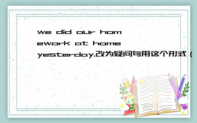 we did our homework at home yesterday.改为疑问句用这个形式（ ）did you () your homework yesterday?一定要按格式说,我觉的这样做不出来的!