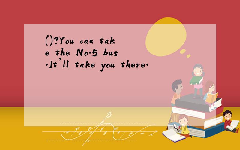 ()?You can take the No.5 bus.It'll take you there.