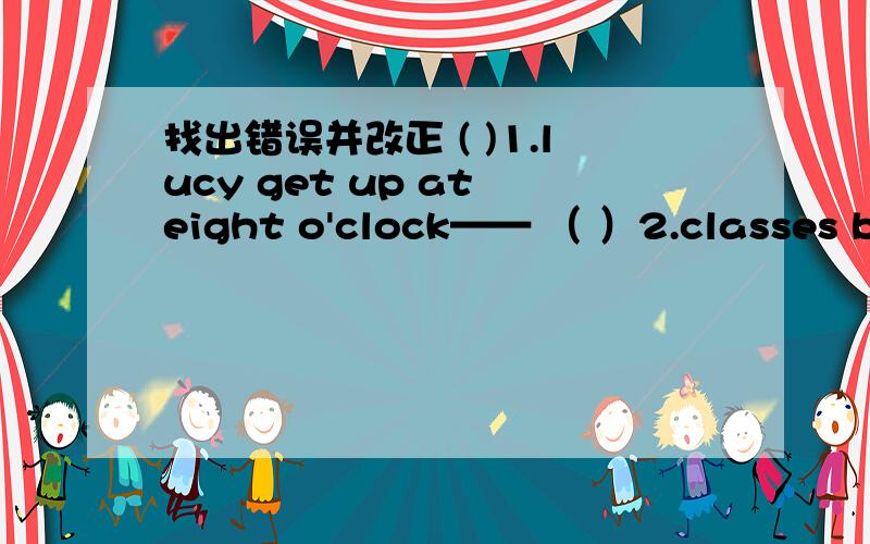 找出错误并改正 ( )1.lucy get up at eight o'clock—— （ ）2.classes begins at half past eight ___( )3.what's time is it?___( )4.put your foot together___( )5.I can take some bread with my___