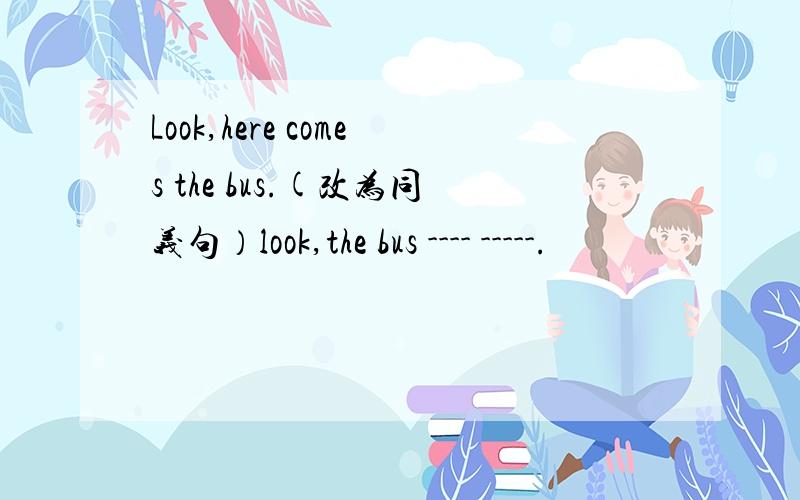 Look,here comes the bus.(改为同义句）look,the bus ---- -----.