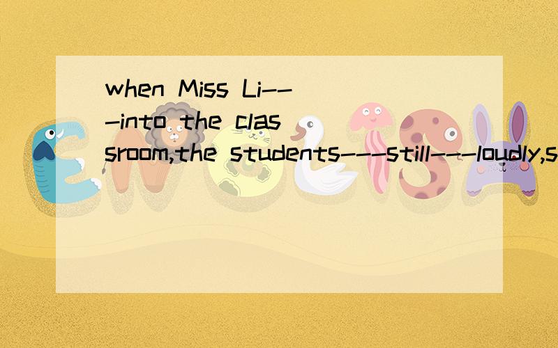 when Miss Li---into the classroom,the students---still---loudly,so she got angry(come,talk)