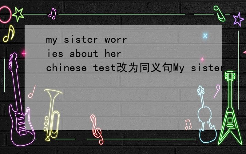 my sister worries about her chinese test改为同义句My sister__ __ __ her chinese test