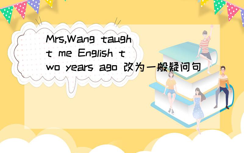 Mrs,Wang taught me English two years ago 改为一般疑问句