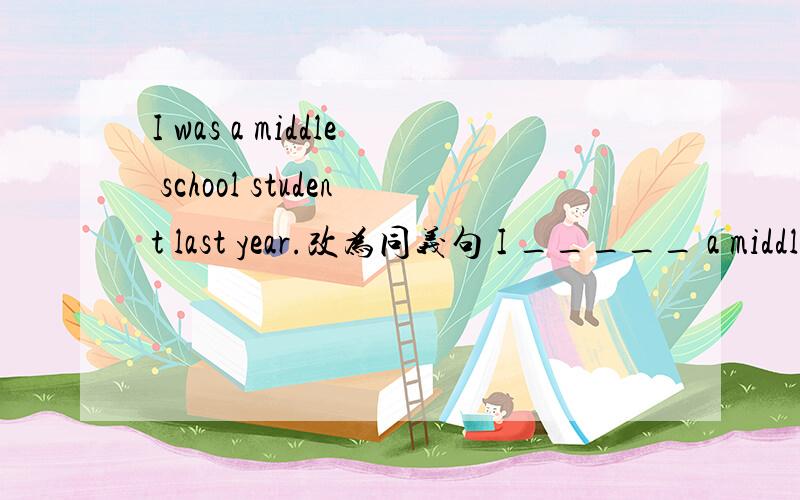 I was a middle school student last year.改为同义句 I _____ a middle school student _____last year.