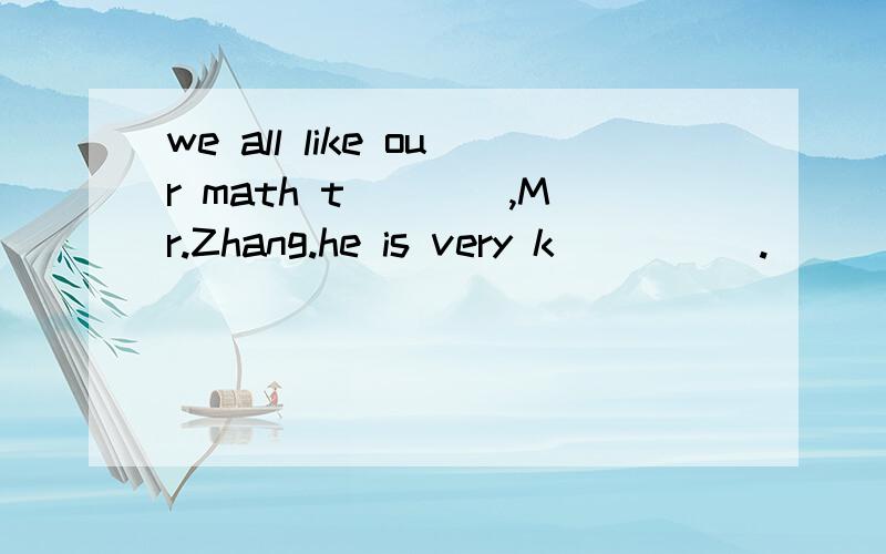 we all like our math t____,Mr.Zhang.he is very k_____.