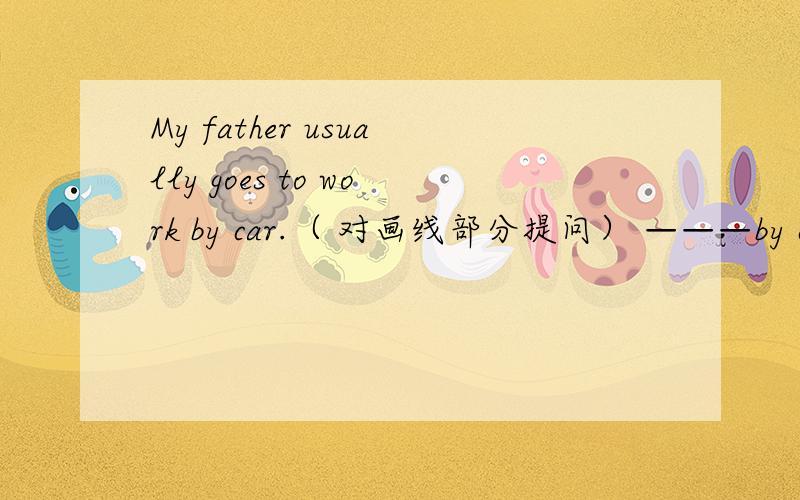 My father usually goes to work by car.（ 对画线部分提问） ———by car————