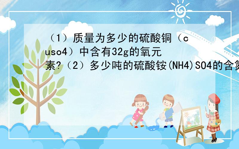 （1）质量为多少的硫酸铜（cuso4）中含有32g的氧元素?（2）多少吨的硫酸铵(NH4)SO4的含氮量与1吨的尿素CO(NH2)2的含氮量相当?