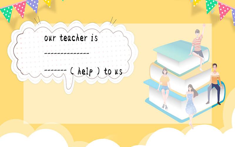 our teacher is---------------------(help)to us