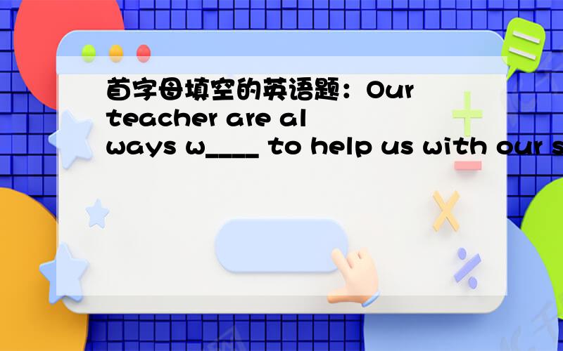 首字母填空的英语题：Our teacher are always w____ to help us with our study.teachers,写错了，sorry