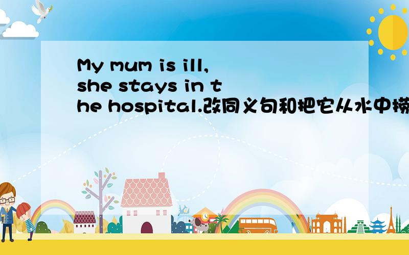 My mum is ill,she stays in the hospital.改同义句和把它从水中捞上来用英文怎么讲,改为My mother is ______ ______的形式