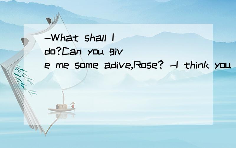 -What shall I do?Can you give me some adive,Rose? -I think you should ___ to our teacher for help.