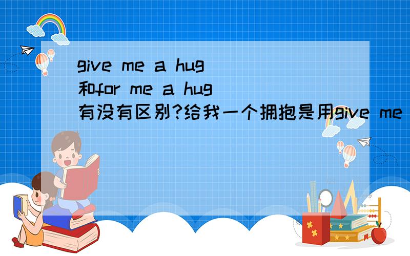 give me a hug 和for me a hug 有没有区别?给我一个拥抱是用give me a hug 好还是用for me a hug