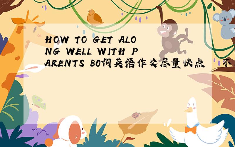HOW TO GET ALONG WELL WITH PARENTS 80词英语作文尽量快点   不要太多   80个单词左右就可以要三段的