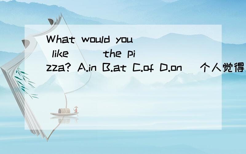 What would you like___the pizza? A.in B.at C.of D.on (个人觉得应该是on吧）